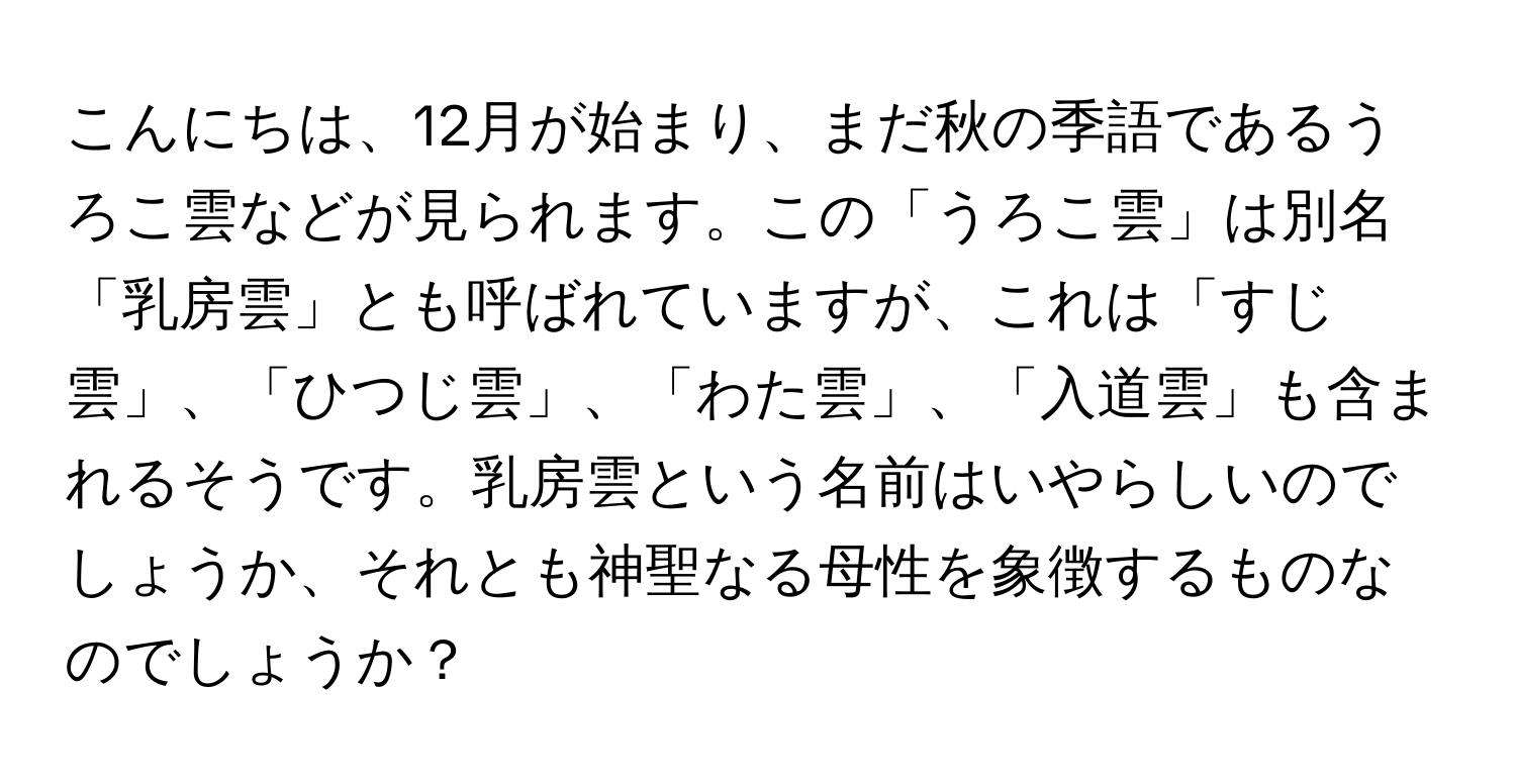 こんにちは、12月が始まり、まだ秋の季語であるうろこ雲などが見られます。この「うろこ雲」は別名「乳房雲」とも呼ばれていますが、これは「すじ雲」、「ひつじ雲」、「わた雲」、「入道雲」も含まれるそうです。乳房雲という名前はいやらしいのでしょうか、それとも神聖なる母性を象徴するものなのでしょうか？