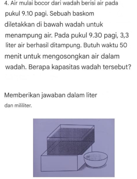 Air mulai bocor dari wadah berisi air pada 
pukul 9.10 pagi. Sebuah baskom 
diletakkan di bawah wadah untuk 
menampung air. Pada pukul 9.30 pagi, 3,3
liter air berhasil ditampung. Butuh waktu 50
menit untuk mengosongkan air dalam 
wadah. Berapa kapasitas wadah tersebut? 
Memberikan jawaban dalam liter 
dan mililiter.