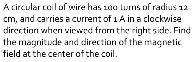 A circular coil of wire has 100 turns of radius 12
cm, and carries a current of 1 A in a clockwise 
direction when viewed from the right side. Find 
the magnitude and direction of the magnetic 
field at the center of the coil.