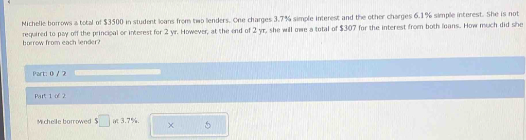 Michelle borrows a total of $3500 in student loans from two lenders. One charges 3.7% simple interest and the other charges 6.1% simple interest. She is not 
required to pay off the principal or interest for 2 yr. However, at the end of 2 yr, she will owe a total of $307 for the interest from both loans. How much did she 
borrow from each lender? 
Part: 0 / 2 
Part 1 of 2 
Michelle borrowed $□ at 3.7%. × S