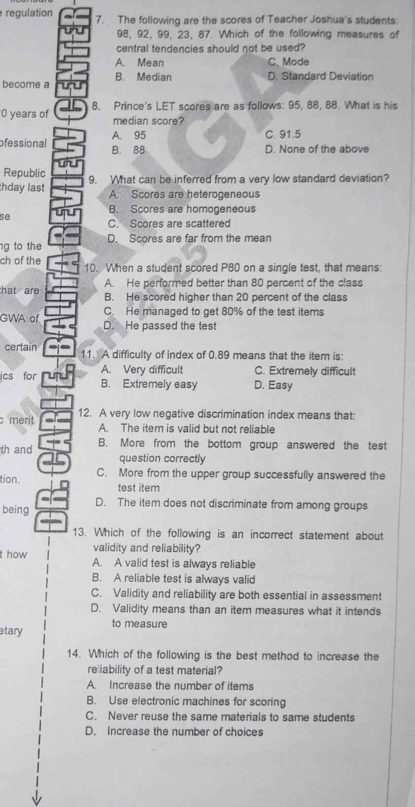 regulation 7. The following are the scores of Teacher Joshua's students:
98, 92, 99, 23, 87. Which of the following measures of
central tendencies should not be used?
A. Mean C. Mode
B. Median D. Standard Deviation
become a
0 years of 8. Prince's LET scores are as follows: 95, 88, 88. What is his
median score?
A. 95 C. 91.5
ofessional
B. 88 D. None of the above
Republic
thday last 9. What can be inferred from a very low standard deviation?
A. Scores are heterogeneous
B. Scores are homogeneous
se
C. Scores are scattered
D. Scores are far from the mean
ng to the
ch of the 10. When a student scored P80 on a single test, that means:
A. He performed better than 80 percent of the class
that are 
B. He scored higher than 20 percent of the class
GWA of
C. He managed to get 80% of the test items
D. He passed the test
certain 11. A difficulty of index of 0.89 means that the item is:
ics for
A. Very difficult C. Extremely difficult
B. Extremely easy D. Easy
12. A very low negative discrimination index means that:
c merit
A. The item is valid but not reliable
th and
B. More from the bottom group answered the test
question correctly
tion.
C. More from the upper group successfully answered the
test item
being
D. The item does not discriminate from among groups
13. Which of the following is an incorrect statement about
t how
validity and reliability?
A. A valid test is always reliable
B. A reliable test is always valid
C. Validity and reliability are both essential in assessment
D. Validity means than an item measures what it intends
to measure
etary
14. Which of the following is the best method to increase the
reliability of a test material?
A. Increase the number of items
B. Use electronic machines for scoring
C. Never reuse the same materials to same students
D. Increase the number of choices