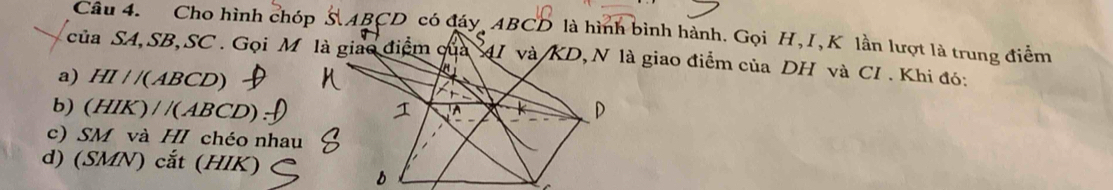 Cho hình chóp S ABCD có đáy ABCD là hình bình hành. Gọi H, I, K lần lượt là trung điểm
của SA, SB, SC . Gọi M là giao điệm 4I và/ KD, N là giao điểm của DH và CI . Khi đó:
a) HI / /( ABCD)
b) (HIK) / /(ABCD)
c) SM và HI chéo nhau
d) (SMN) cắt (HIK)