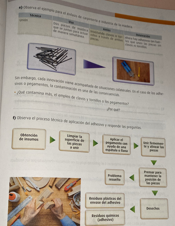 Técnica 
e) Observa el ejemplo para el énfasis de carpintería e industría de la madera 
Unión 
Uso 
Antes Innovación 
Dos piezas de madera Insertando clavos o tor Ahora hay adhesivos tan fuer- 
que se juntan para actuar nillos a través de ambas 
de manera simultánea. piezas. 
tes que unen las piezas sin 
clavos ni tornillos. 
Sin embargo, cada innovación viene acompañada de situaciones colaterales. En el caso de los adhe- 
sivos o pegamentos, la contaminación es una de las consecuencias. 
_ 
_¿Qué contamina más, el empleo de clavos y tornillos o los pegamentos? 
_ 
¿Por qué? 
f) Observa el proceso técnico de aplicación del adhesivo y responde las preguntas. 
Obtención Limpiar la Aplicar el 
de insumos superficie de pegamento con Unir firmemen- 
las piezas ayuda de una te y alinear las 
a unir espátula o llana piezas 

Prensar para 
Problema mantener la 
resuelto posición de 
las piezas 
Residuos plásticos del 
envase del adhesivo 
Desechos 
Residuos químicos 
(adhesivo)