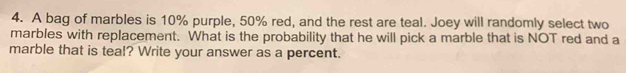 A bag of marbles is 10% purple, 50% red, and the rest are teal. Joey will randomly select two 
marbles with replacement. What is the probability that he will pick a marble that is NOT red and a 
marble that is teal? Write your answer as a percent.