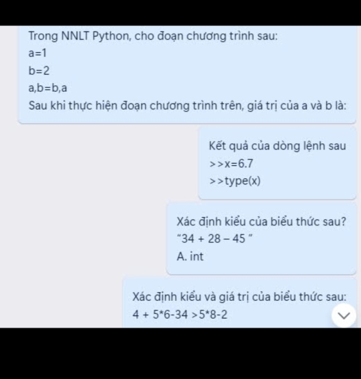 Trong NNLT Python, cho đoạn chương trình sau:
a=1
b=2
a, b=b, a
Sau khi thực hiện đoạn chương trình trên, giá trị của a và b là:
Kết quả của dòng lệnh sau
x=6.7
type(x)
Xác định kiểu của biểu thức sau?
34+28-45°
A. int
Xác định kiểu và giá trị của biểu thức sau:
4+5^*6-34>5^*8-2