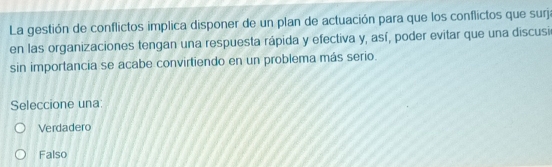 La gestión de conflictos implica disponer de un plan de actuación para que los conflictos que surj:
en las organizaciones tengan una respuesta rápida y efectiva y, así, poder evitar que una discusi
sin importancia se acabe convirtiendo en un problema más serio.
Seleccione una:
Verdadero
Falso