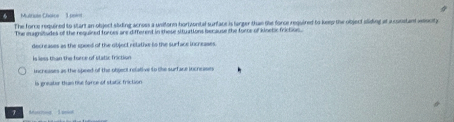Multiose Choice 1 paint
The force required to start an object sliding across a uniform hortzontal surface is larger than the force required to keep the object sliding at a constant velecity
The magnitudes of the required forces are different in these situations because the force of kinetic friction.
decreases as the speed of the object relative to the surface increases.
is less than the force of static friction
increases as the speed of the object relative to the surface increases
is greater than the force of static friction
1 Meog 3 cd