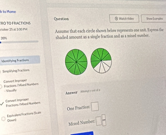 to Mome 
Question Watch Video Show Examples 
TRO TO FRACTIONS 
ctober 25 at 3:00 PM Assume that each circle shown below represents one unit. Express the 
: 20% shaded amount as a single fraction and as a mixed number. 
Identifying Fractions 
Simplifying Fractions 
Convert Improper 
Fractions / Mixed Numbers 
- Visually 
Answer Attempt 1 out of 2 
Convert Improper 
Fractions / Mixed Numbers 
Equivalent Fractions (Scale One Fraction: □ 
Down) 
Mixed Number: □  □ /□  