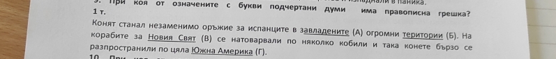 ПPи коя от означените с букви подчертани думи има правописна грешка 
1 τ. 
Конят станал незаменимо орьжие за исланците в завладените (А) огромни територии (Б). На 
корабите за Новия Свяτ (В) се натоварвали по няколко кобили и така конете бързо се 
разлространили по цяла ΡОжна Америка (Γ). 
1 0