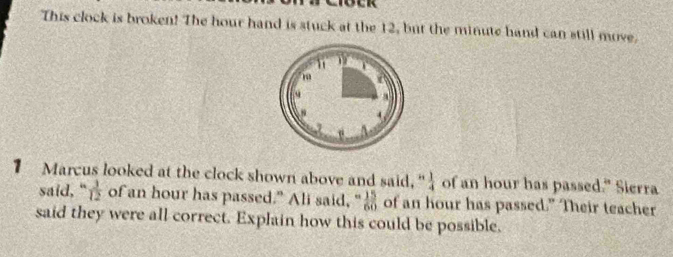 This clock is broken! The hour hand is stuck at the 12, but the minute hand can still move. 
1 Marcus looked at the clock shown above and said,"  1/4  of an hour has passed." Sierra 
said,“  3/12  of an hour has passed." Ali said, "  15/60  of an hour has passed.” Their teacher 
said they were all correct. Explain how this could be possible,