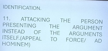 IDENTIFICATION. 
11. ATTACKING THE PERSON 
PRESENTING THE ARGUMENT 
INSTEAD OF THE ARGUMENTS 
ITSELF.(APPEAL TO FORCE/ AD 
HOMINEM)