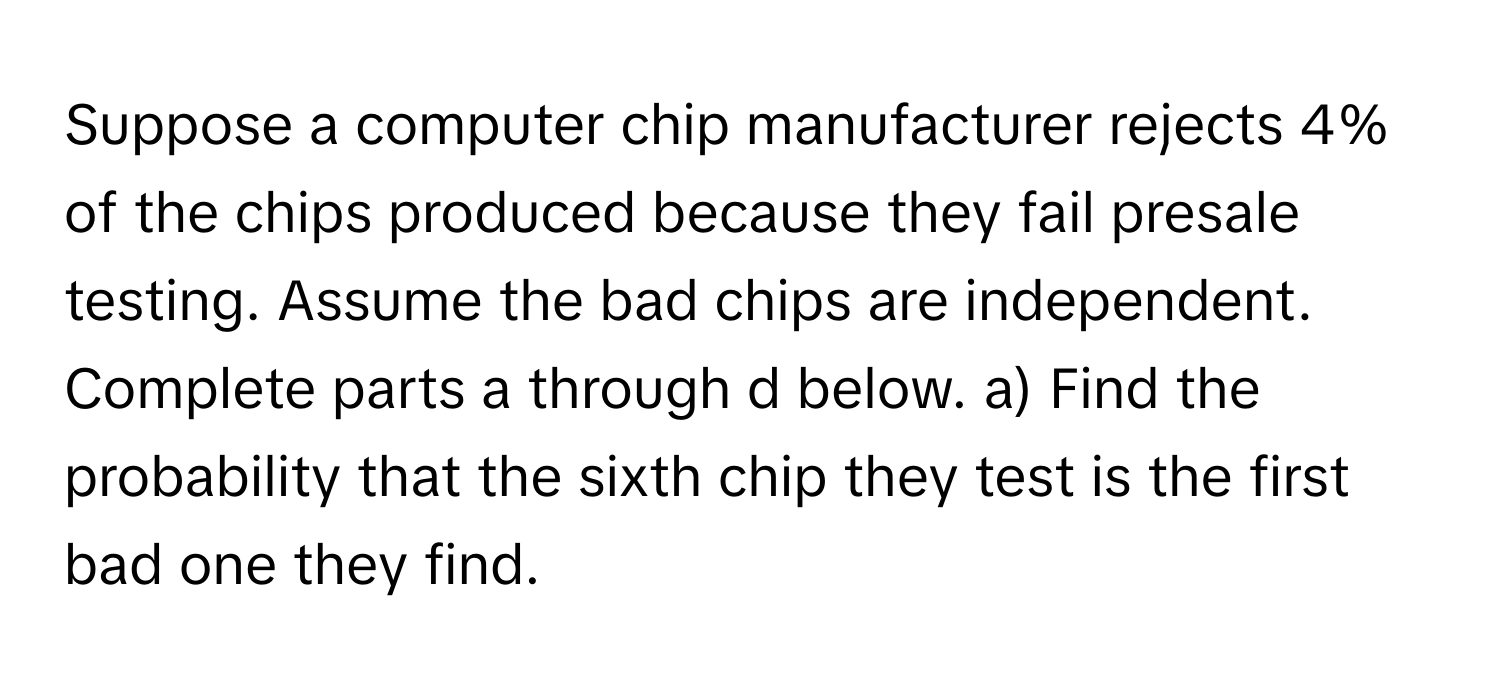 Suppose a computer chip manufacturer rejects 4% of the chips produced because they fail presale testing. Assume the bad chips are independent. Complete parts a through d below. a) Find the probability that the sixth chip they test is the first bad one they find.