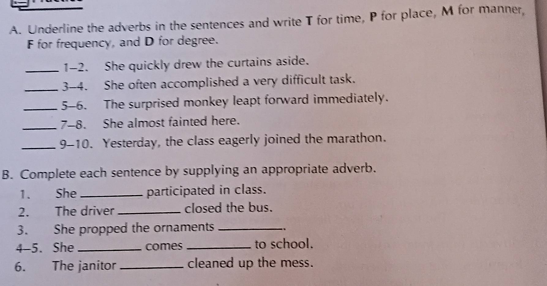 Underline the adverbs in the sentences and write T for time, P for place, M for manner, 
F for frequency, and D for degree. 
_1-2. She quickly drew the curtains aside. 
_3-4. She often accomplished a very difficult task. 
_5-6. The surprised monkey leapt forward immediately. 
_7-8. She almost fainted here. 
_9-10. Yesterday, the class eagerly joined the marathon. 
B. Complete each sentence by supplying an appropriate adverb. 
1. She _participated in class. 
2. The driver _closed the bus. 
3. She propped the ornaments _.. 
4-5. She _comes _to school. 
6. The janitor _cleaned up the mess.