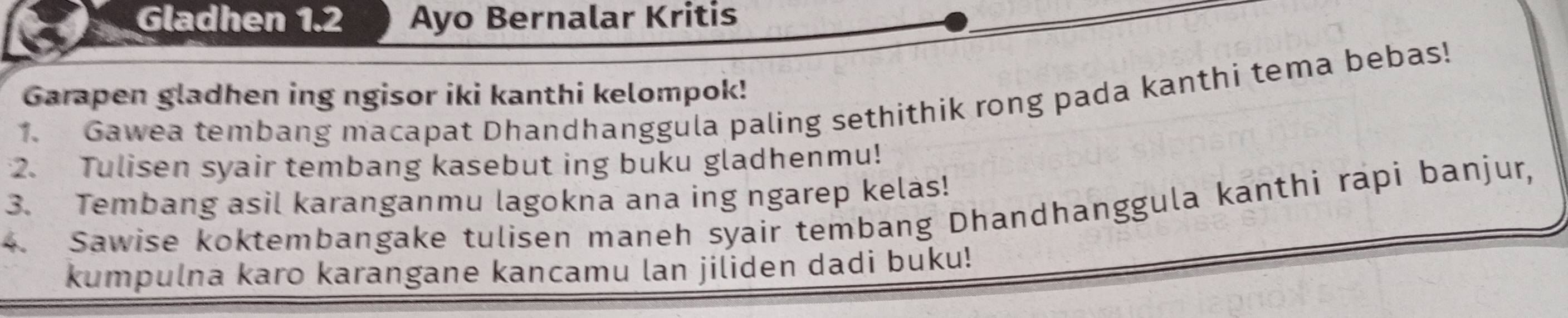 Gladhen 1.2 Ayo Bernalar Kritis 
Garapen gladhen ing ngisor iki kanthi kelompok! 
1. Gawea tembang macapat Dhandhanggula paling sethithik rong pada kanthi tema bebas! 
2. Tulisen syair tembang kasebut ing buku gladhenmu! 
3. Tembang asil karanganmu lagokna ana ing ngarep kelas! 
4. Sawise koktembangake tulisen maneh syair tembang Dhandhanggula kanthi rapi banjur, 
kumpulna karo karangane kancamu lan jiliden dadi buku!