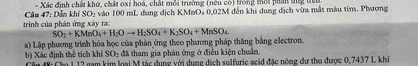 Xác định chất khử, chất oxi hoá, chất môi trường (nều có) trong môi phần ứng triên 
Câu 47: Dẫn khí SO_2 vào 100 mL dung dịch KMnO4 0,02M đến khi dung dịch vừa mất màu tím. Phương 
trình của phản ứng xảy ra:
SO_2+KMnO_4+H_2Oto H_2SO_4+K_2SO_4+MnSO_4. 
a) Lập phương trình hóa học của phản ứng theo phương pháp thăng bằng electron. 
b) Xác định thể tích khí SO_2 đã tham gia phản ứng ở điều kiện chuẩn. 
Câu 48: Cho 1 12 gam kim loại M tác dụng với dung dịch sulfuric acid đặc nóng dư thu được 0,7437 L khí