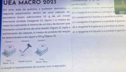 UEA MACRO 2023 conservação. da
Em uma gula de química, o professor demostrou o matéria, conclul-se que, nesse expersa
seguinte experimento: dentro de uma cápsula de a) o reagente B é sólido e o produto é
porcelána foram adicionados 112 g de um metal
finamente dividida (reagente A), figura 1. A mosso do b) o reagente II é líquido e o produto é sólido.
metal foi submetida à chama de um bico de Bunsen que c) o reagente B é gasoso e o produto é gasoso.
favoreceu a acorrência de uma reação (figura 2). Após o d) o reagente 8 é gasoso e o produto é sólido
resfriamento da câpsula, a massa do produto da reação e) o reagente B é liquido e o produto é gasoso
foi determinada e era igual a 160 g (figura 3).
A reação é representada de acordo com a equação: