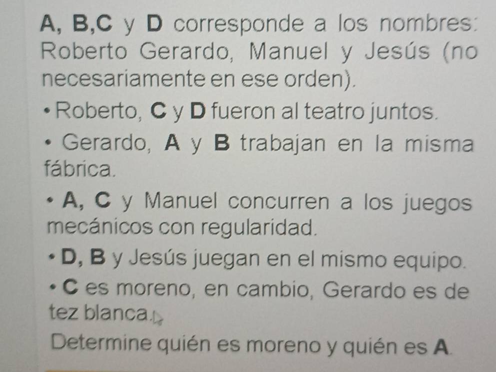 A, B,C y D corresponde a los nombres: 
Roberto Gerardo, Manuel y Jesús (no 
necesariamente en ese orden). 
Roberto, C y D fueron al teatro juntos. 
Gerardo, A y B trabajan en la misma 
fábrica. 
A, C y Manuel concurren a los juegos 
mecánicos con regularidad. 
D, B y Jesús juegan en el mismo equipo. 
C es moreno, en cambio, Gerardo es de 
tez blanca. 
Determine quién es moreno y quién es A