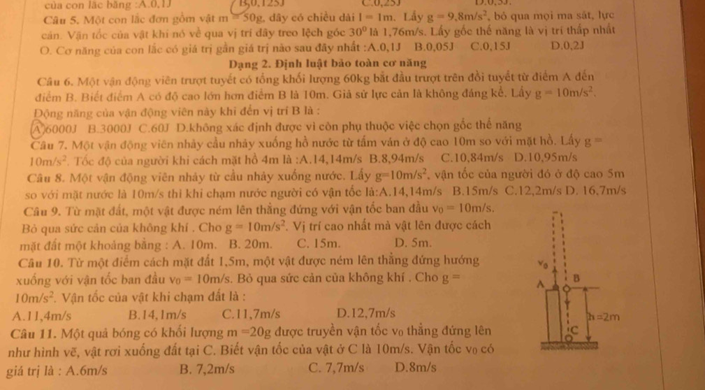 của con lặc băng :A.0,1J B,0.125J C.0,253
Câu 5. Một con lắc đơn gồm vật m=50g g. dây có chiều dài I=1m. Lấy g=9,8m/s^2 , bỏ qua mọi ma sắt, lực
cán. Vận tốc của vật khi nó về qua vị trí đây treo lệch góc 30° là 1,76m/s. Lấy gốc thế năng là vị trí thấp nhất
O. Cơ năng của con lắc có giá trị gần giá trị nào sau đây nhất :A.0,1J B.0,05J C.0,15J D.0,2J
Dạng 2. Định luật bảo toàn cơ năng
Câu 6. Một vận động viên trượt tuyết có tổng khối lượng 60kg bắt đầu trượt trên đồi tuyết từ điểm A đến
điểm B. Biết điểm A có độ cao lớn hơn điểm B là 10m. Giả sử lực cản là không đáng kể, Lấy g=10m/s^2.
Động năng của vận động viên này khi đến vị trí B là :
(A)6000J B.3000J C.60J D.không xác định được vì còn phụ thuộc việc chọn gốc thể năng
Câu 7. Một vận động viên nhảy cầu nhảy xuống hồ nước từ tấm ván ở độ cao 10m so với mặt hồ. Lấy g=
10m/s^2. Tốc độ của người khi cách mặt hồ 4m là :A.14,14m/s B.8,94m/s C.10,84m/s D.10,95m/s
Câu 8. Một vận động viên nhảy từ cầu nhảy xuống nước. Lấy g=10m/s^2 , vận tốc của người đó ở độ cao 5m
so với mặt nước là 10m/s thỉ khi chạm nước người có vận tốc la:A .14,14m/s B.15m/s C.12,2m/s D. 16,7m/s
Câu 9. Từ mặt đất, một vật được ném lên thẳng đứng với vận tốc ban đầu v_0=10m/s.
Bỏ qua sức cản của không khí . Cho g=10m/s^2. Vị trí cao nhất mà vật lên được cách
mặt đất một khoảng bằng : A. 10m. B. 20m. C. 15m. D. 5m.
Câu 10. Từ một điểm cách mặt đất 1,5m, một vật được ném lên thẳng đứng hướng 
xuống với vận tốc ban đầu v_0=10m/s. Bỏ qua sức cản của không khí . Cho g=
10m/s^2 *. Vận tốc của vật khi chạm đất là :
A.11,4m/s B.14,1m/s C.11,7m/s D.12,7m/s
Câu 11. Một quả bóng có khối lượng m=20g được truyền vận tốc v₀ thẳng đứng lên
như hình vẽ, vật rơi xuống đất tại C. Biết vận tốc của vật ở C là 10m/s. Vận tốc vo có
giá trị là : A.6m/s B. 7,2m/s C. 7,7m/s D.8m/s