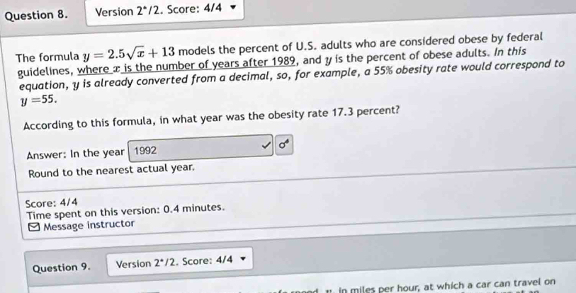 Version 2°/2. Score: 4/4 
The formula y=2.5sqrt(x)+13 models the percent of U.S. adults who are considered obese by federal 
guidelines, where x is the number of years after 1989, and y is the percent of obese adults. In this 
equation, y is already converted from a decimal, so, for example, a 55% obesity rate would correspond to
y=55. 
According to this formula, in what year was the obesity rate 17.3 percent? 
Answer: In the year 1992 sigma^4
Round to the nearest actual year. 
Score: 4/4 
Time spent on this version: 0.4 minutes. 
[Message instructor 
Question 9. Version 2^*/2. Score: 4/4 
in miles per hour, at which a car can travel on