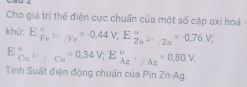 Cho giá trị thế điện cực chuẩn của một số cặp oxi hoá - 
khử: E_Fe^(2+)/Fe^circ =-0,44V; E_(Zn)°2+/Zn=-0,76V;
E_Cu^(2+)/Cu^circ =0,34V; E_Ag^+/Ag^circ =0,80V. 
Tính Suất điện động chuẩn của Pin Zn-Ag.