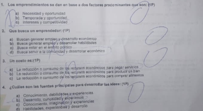 Los emprendimientos se dan en base a dos factores predominantes que son: (1P)
a) Necesidad y oportunidad
b) Temporada y oportunidad
c) Intereses y competitividad
2. Que busca un amprendedor: (1P)
a) Buscan generar empleo y desarrollo económico
b) Busca generar empled y desarroliar habilidades
o) Busca estar en el ámbito político
d) Busca servir a la comunidad y desarrollar económico
3. Un costo es:(1P)
a) La reducción o consumo de los recursos económicos para pagar servicios
b) La reducción o consumo de los recursos económicos para producir un bien
c) La reducción o consumo de los recursos económicos para comprar alimentos
4. ¿Cuáles son las fuentes príncipales para desarrollar las ideas: (1P)
a) Conocimiento, debilidades y experiências
b) Desarrollo, cunosidadly experiencia
c) Conocimiento, imaginación y experencias
d) Habilidades, experiencias y desarrolio