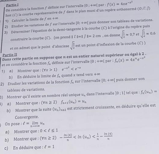 Partie l
On considère la fonction / définie sur l'intervalle [0;+∈fty par : f(x)=4xe^(-x^2)
Soit (C) la courbe représentative de ƒ dans le plan muni d'un repère orthonormé (O;vector i;vector j)
1) Calculer la limite de f en+∈fty
2) Etudier les variations de ƒsur l'intervalle [0;+∈fty [ puis donner son tableau de variations.
3) Déterminer l'équation de la demi-tangente à la courbe (C) à l'origine du repère puis
construire la courbe (C). (on prend ∥ vector i||=||vector j||=2cm , on donne sqrt(frac 1)2approx 0,7etsqrt(frac 1)eapprox 0,6
et on admet que le point d’abscisse sqrt(frac 3)2 est un point d'inflexion de la courbe (C) )
Partie II
Dans cette partie on suppose que n est un entier naturel supérieur ou égal à 2 .
et on considère la fonction f_n définie sur l'intervalle [0;+∈fty [ par : f_n(x)=4x^ne^(-x^2)
1) a) Montrer que : (forall x>1) e^(-x^2)
b) En déduire la limite de f_n quand x tend vers +∞
2) Etudier les variations de la fonction f_n sur l'intervalle [0;+∈fty [ puis donner son
tableau de variations.
3) Montrer qu'il existe un nombre réel unique u_n dans l'intervalle ]0;1[ tel que : f_n(u_n)=
) a) Montrer que : (forall n≥ 2)f_n+1(u_n)=u_n
b) Montrer que la suite (u_n)_n≥ 2 est strictement croissante, en déduire qu'elle est
Convergente.
On pose : ell =limlimits _nto +∈fty u_n
a) Montrer que : 0
b) Montrer que : (forall n≥ 2)- ln (4)/n 
c) En déduire que : ell =1