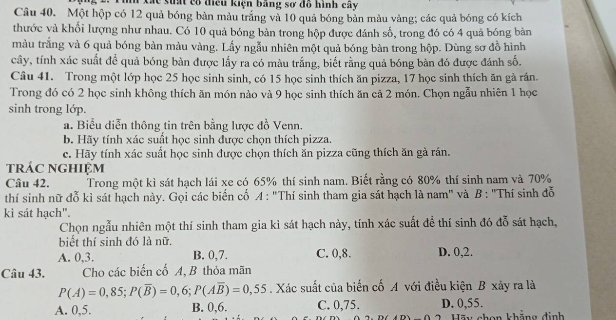 ác suất có điều kiện bảng sơ đồ hình cây
Câu 40. Một hộp có 12 quả bóng bàn màu trắng và 10 quả bóng bản màu vàng; các quả bóng có kích
thước và khối lượng như nhau. Có 10 quả bóng bàn trong hộp được đánh số, trong đó có 4 quả bóng bản
màu trắng và 6 quả bóng bàn màu vàng. Lấy ngẫu nhiên một quả bóng bàn trong hộp. Dùng sơ đồ hình
cây, tính xác suất để quả bóng bàn được lấy ra có màu trắng, biết rằng quả bóng bàn đó được đánh số.
Câu 41. Trong một lớp học 25 học sinh sinh, có 15 học sinh thích ăn pizza, 17 học sinh thích ăn gà rán.
Trong đó có 2 học sinh không thích ăn món nào và 9 học sinh thích ăn cả 2 món. Chọn ngẫu nhiên 1 học
sinh trong lớp.
a. Biểu diễn thông tin trên bằng lược đồ Venn.
b. Hãy tính xác suất học sinh được chọn thích pizza.
c. Hãy tính xác suất học sinh được chọn thích ăn pizza cũng thích ăn gà rán.
trác nghiệm
Câu 42. Trong một kì sát hạch lái xe có 65% thí sinh nam. Biết rằng có 80% thí sinh nam và 70%
thí sinh nữ đỗ kì sát hạch này. Gọi các biến cố A : "Thí sinh tham gia sát hạch là nam" và B : "Thí sinh đỗ
kì sát hạch".
Chọn ngẫu nhiên một thí sinh tham gia kì sát hạch này, tính xác suất để thí sinh đó đỗ sát hạch,
biết thí sinh đó là nữ.
A. 0,3. B. 0,7. C. 0,8. D. 0,2.
Câu 43. Cho các biến cố A, B thỏa mãn
P(A)=0,85;P(overline B)=0,6;P(Aoverline B)=0,55. Xác suất của biến cố A với điều kiện B xảy ra là
A. 0,5. B. 0,6.
C. 0,75. D. 0,55.
2  Hãy chon khẳng định