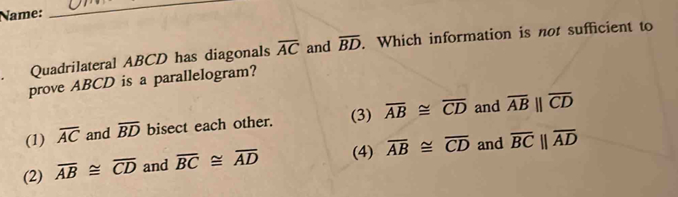 Name:
_
Quadrilateral ABCD has diagonals overline AC and overline BD. Which information is not sufficient to
prove ABCD is a parallelogram?
(3)
(1) overline AC and overline BD bisect each other. overline AB≌ overline CD and overline ABparallel overline CD
(4) overline AB≌ overline CD and overline BCparallel overline AD
(2) overline AB≌ overline CD and overline BC≌ overline AD