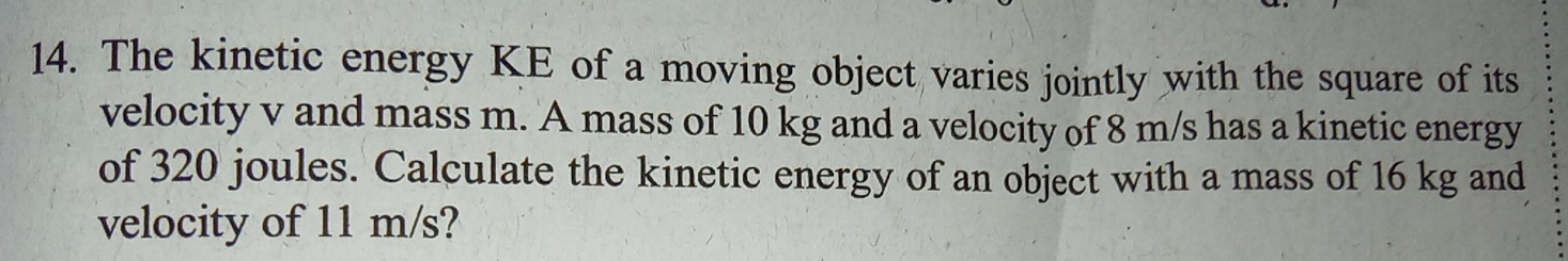 The kinetic energy KE of a moving object varies jointly with the square of its 
velocity v and mass m. A mass of 10 kg and a velocity of 8 m/s has a kinetic energy 
of 320 joules. Calculate the kinetic energy of an object with a mass of 16 kg and 
velocity of 11 m/s?