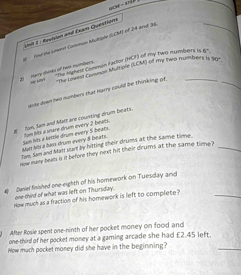 CSE - STEP 
Unit 1 : Revision and Exam Questions 
Find the Lowest Common Multiple (LCM) of 24 and 36
_ 
He says ''The Highest Common Factor (HCF) of my two numbers is 6 '' 
“The Lowest Common Multiple (LCM) of my two numbers is 90 ” 
2) Harry thinks of two numbers. 
Write down two numbers that Harry could be thinking of._ 
3) Tom, Sam and Matt are counting drum beats. 
Tom hits a snare drum every 2 beats. 
Sam hits a kettle drum every 5 beats. 
Matt hits a bass drum every 8 beats. 
Tom, Sam and Matt start by hitting their drums at the same time. 
How many beats is it before they next hit their drums at the same time?_ 
4) Daniel finished one-eighth of his homework on Tuesday and 
one-third of what was left on Thursday. 
How much as a fraction of his homework is left to complete? 
_ 
After Rosie spent one-ninth of her pocket money on food and 
_ 
one-third of her pocket money at a gaming arcade she had £2.45 left. 
How much pocket money did she have in the beginning?