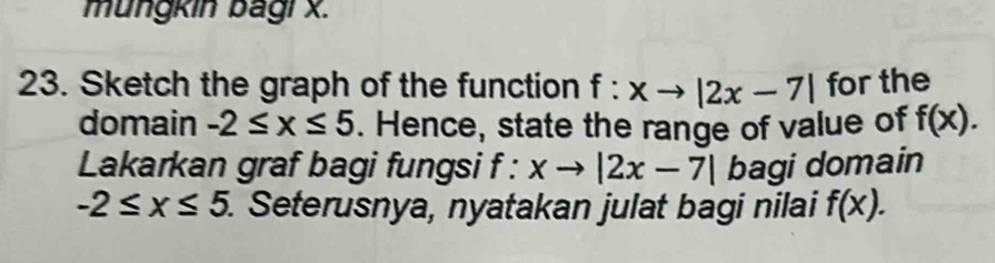 mungkin bagi x. 
23. Sketch the graph of the function f:xto |2x-7| for the 
domain -2≤ x≤ 5. Hence, state the range of value of f(x). 
Lakarkan graf bagi fungsi f:xto |2x-7| bagi domain
-2≤ x≤ 5. . Seterusnya, nyatakan julat bagi nilai f(x).