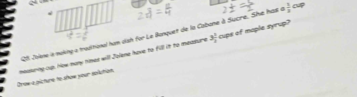 QG Jolene is making a traditional ham dish for Le Banquet de la Cabane à Sucre. She has a  1/2 cup
measuring cup. How many times willl Jolene have to fil it to measure 3 h/2 cups c f maple syrup? 
Draw a picture to show your solution.