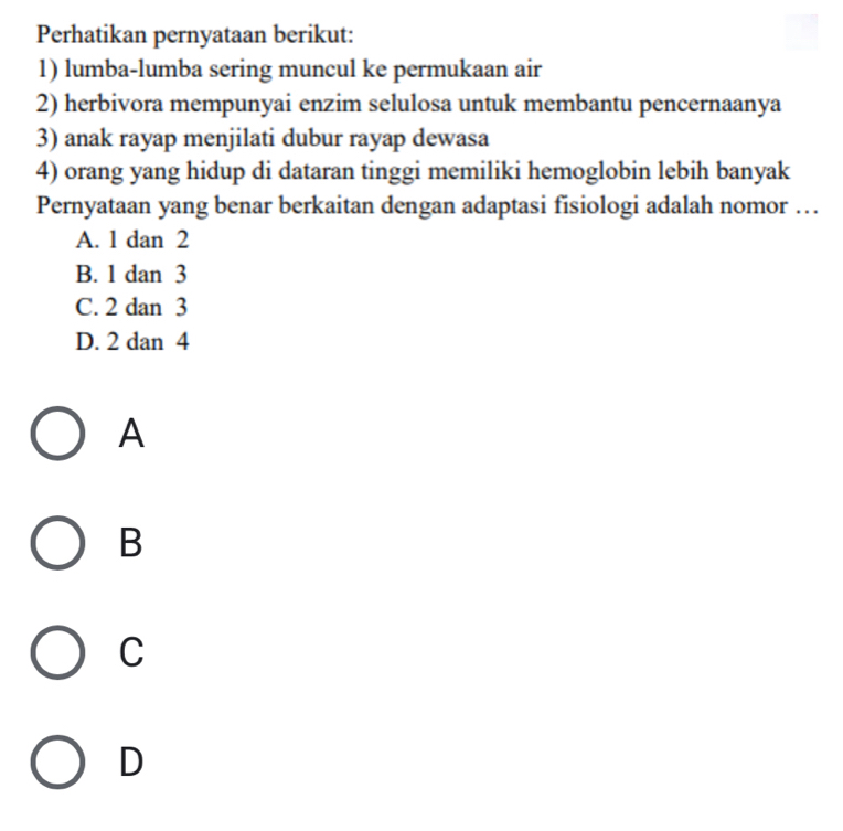 Perhatikan pernyataan berikut:
1) lumba-lumba sering muncul ke permukaan air
2) herbivora mempunyai enzim selulosa untuk membantu pencernaanya
3) anak rayap menjilati dubur rayap dewasa
4) orang yang hidup di dataran tinggi memiliki hemoglobin lebih banyak
Pernyataan yang benar berkaitan dengan adaptasi fisiologi adalah nomor …
A. 1 dan 2
B. 1 dan 3
C. 2 dan 3
D. 2 dan 4
A
B
C
D