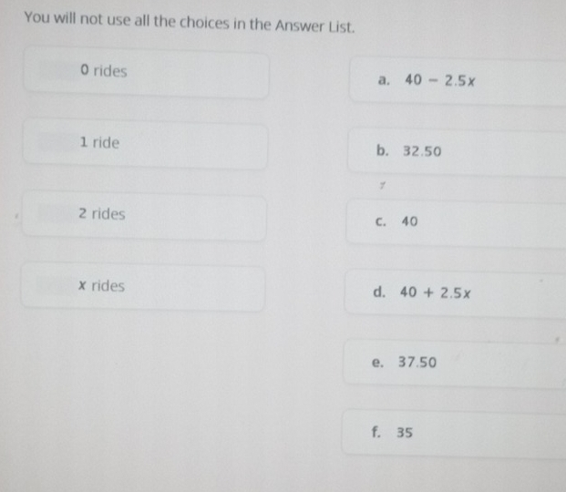 You will not use all the choices in the Answer List.
0 rides a. 40-2.5x
1 ride b. 32.50
7
2 rides
C. 40
x rides d. 40+2.5x
e. 37.50
f. 35