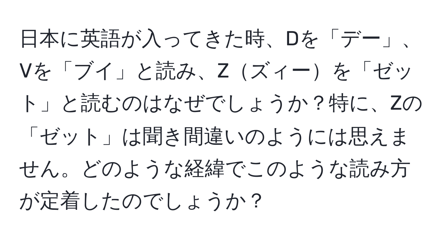 日本に英語が入ってきた時、Dを「デー」、Vを「ブイ」と読み、Zズィーを「ゼット」と読むのはなぜでしょうか？特に、Zの「ゼット」は聞き間違いのようには思えません。どのような経緯でこのような読み方が定着したのでしょうか？