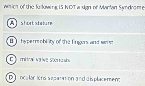 Which of the following IS NOT a sign of Marfan Syndrome
A short stature
Bhypermobility of the fingers and wrist
C mitral valve stenosis
D ocular lens separation and displacement