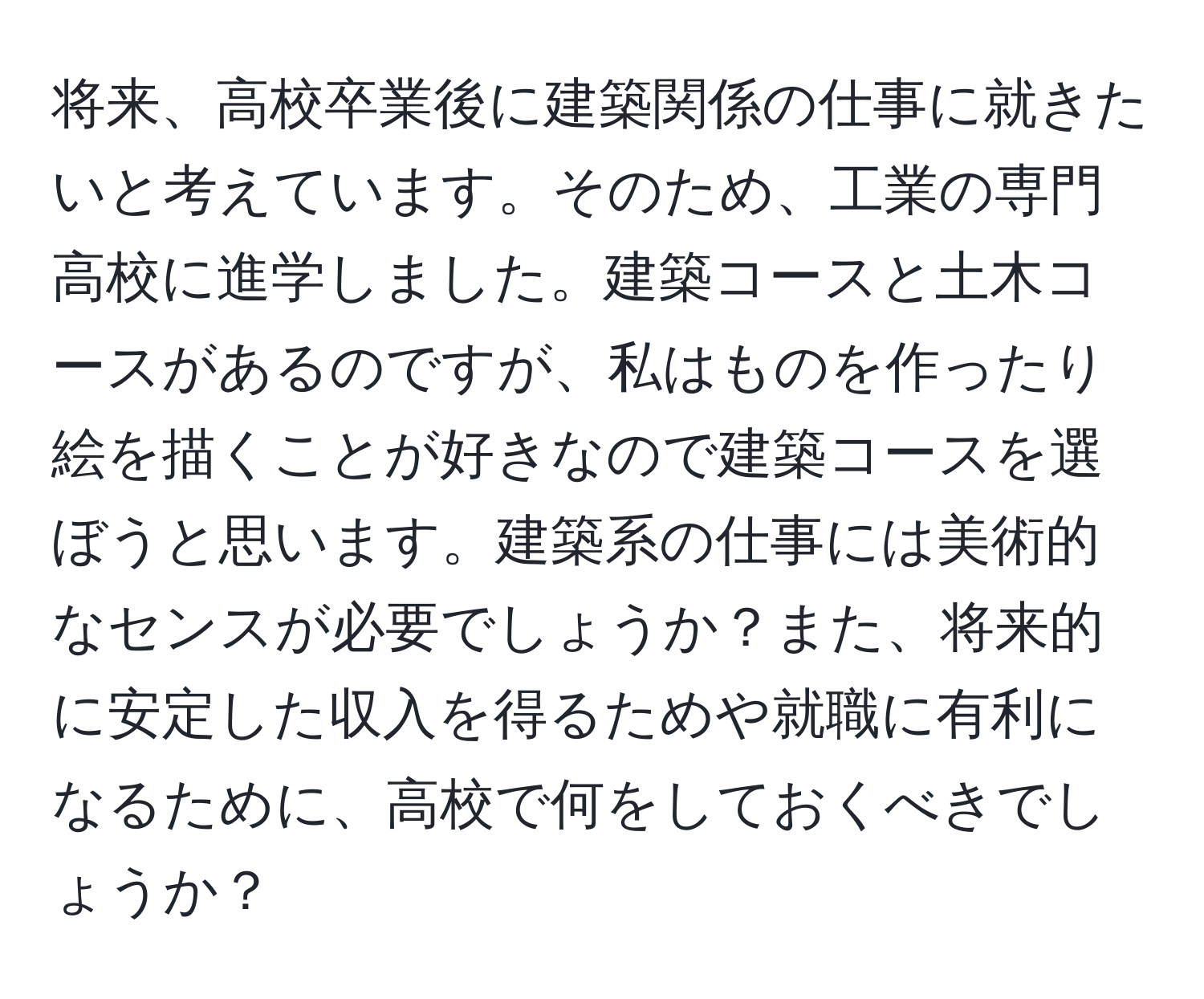 将来、高校卒業後に建築関係の仕事に就きたいと考えています。そのため、工業の専門高校に進学しました。建築コースと土木コースがあるのですが、私はものを作ったり絵を描くことが好きなので建築コースを選ぼうと思います。建築系の仕事には美術的なセンスが必要でしょうか？また、将来的に安定した収入を得るためや就職に有利になるために、高校で何をしておくべきでしょうか？