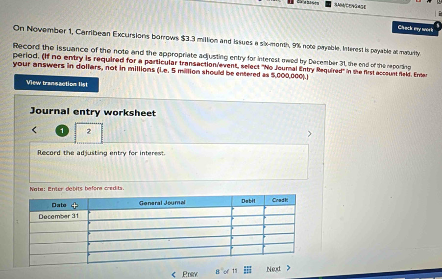 databases SAM/CENGAGE 
Check my work 
On November 1, Carribean Excursions borrows $3.3 million and issues a six-month, 9% note payable. Interest is payable at maturity. 
Record the issuance of the note and the appropriate adjusting entry for interest owed by December 31, the end of the reporting 
period. (If no entry is required for a particular transaction/event, select "No Journal Entry Required" in the first account field. Enter 
your answers in dollars, not in millions (i.e. 5 million should be entered as 5,000,000).) 
View transaction list 
Journal entry worksheet 
1 2 
Record the adjusting entry for interest. 
Note: Enter debits before credits. 
Prev 8 of 11 :::