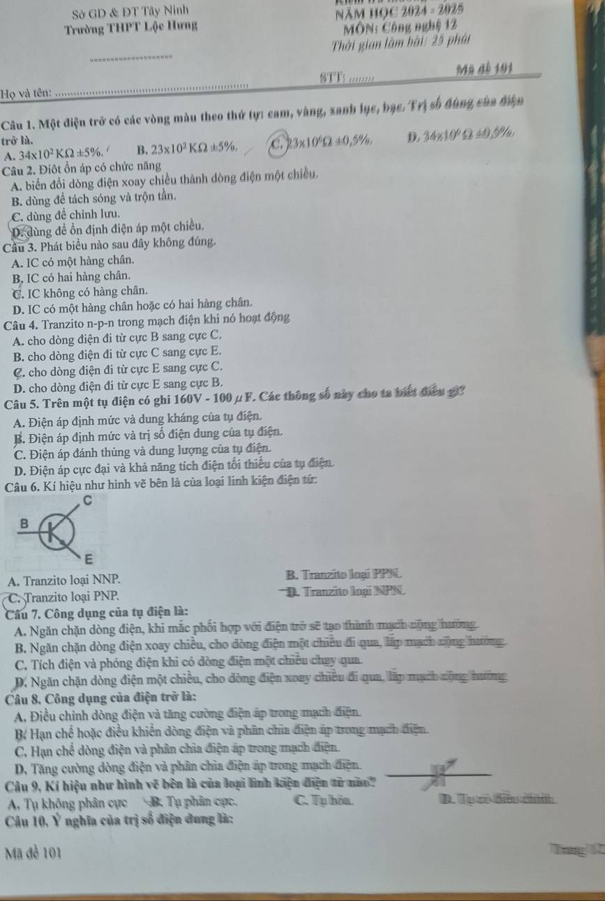 Sở GD & ĐT Tây Ninh 2024=2025
Năm học
Trường THPT Lộc Hưng  MÔN: Công nghệ 12
_
Thời gian làm bài: 25 phái
SFB '..'''. Mỹ đề 101
Họ và tên:
Câu 1. Một điện trở có các vòng màu theo thứ tự: cam, vàng, xanh lục, bạc. Trị số đùng của điện
trở là. D. 34* 10^6Omega ± 0.5% ,
A. 34* 10^2KOmega ± 5% . B. 23* 10^2KOmega ± 5% . a 23* 10^6Omega ± 0,5% ,
Câu 2. Điôt ổn áp có chức năng
A. biển đồi dòng điện xoay chiều thành dòng điện một chiều,
B. dùng đề tách sóng và trộn tần,
C. dùng đề chỉnh lưu.
D. dùng đề ổn định điện áp một chiều,
Cầu 3. Phát biểu nào sau đây không đúng.
A. IC có một hàng chân.
B. IC có hai hàng chân.
C. IC không có hàng chân.
D. IC có một hàng chân hoặc có hai hàng chân.
Câu 4. Tranzito n-p-n trong mạch điện khi nó hoạt động
A. cho dòng điện đi từ cực B sang cực C.
B. cho dòng điện đi từ cực C sang cực E.
C. cho dòng điện đi từ cực E sang cực C.
D. cho dòng điện đi từ cực E sang cực B.
Câu 5. Trên một tụ điện có ghi 160V - 100μ F. Các thông số này cho ta biết điều g?
A. Điện áp định mức và dung kháng của tụ điện.
B. Điện áp định mức và trị số điện dung của tụ điện.
C. Điện áp đánh thủng và dung lượng của tụ điện.
D. Điện áp cực đại và khả năng tích điện tối thiểu của tụ điện
Câu 6. Kí hiệu như hình vẽ bên là của loại lính kiện điện tứ:
A. Tranzito loại NNP. B. Tranzito loại PPN
C. Tranzito loại PNP. D. Tranzito loại NPN
Câu 7. Công dụng của tụ điện là:
A. Ngăn chặn dòng điện, khi mắc phối hợp với điện trở sẽ tạo thành mạch cộng hướng.
B. Ngăn chặn dòng điện xoay chiều, cho dòng điện một chiêu đi qua, lấp mạch cộng nường
C. Tích điện và phóng điện khi có dòng điện một chiều chay qua.
D. Ngăn chặn dòng điện một chiều, cho dòng điện xoay chiều đi qua, lấp mạch cộng hướng
Câu 8, Công dụng của điện trở là:
A. Điều chỉnh dòng điện và tăng cường điện áp trong mạch điện
B Hạn chế Ở hoặc điều khiến dòng điện và phân chia điện áp trong mạch điện.
C, Hạn chế dòng điện và phân chia điện áp trong mạch điện.
D. Tăng cường dòng điện và phân chia điện áp trong mạch điện
Cậu 9, Kí hiệu như hình vẽ bên là của loại lình kiện điện từ nao
A, Tụ không phân cực  B. Tụ phân cực. C. Tụ hòa. D. Tụ cô điều chíính
Câu 10, Ý nghĩa của trị số điện dung là:
Mã đề 101 Tg 1