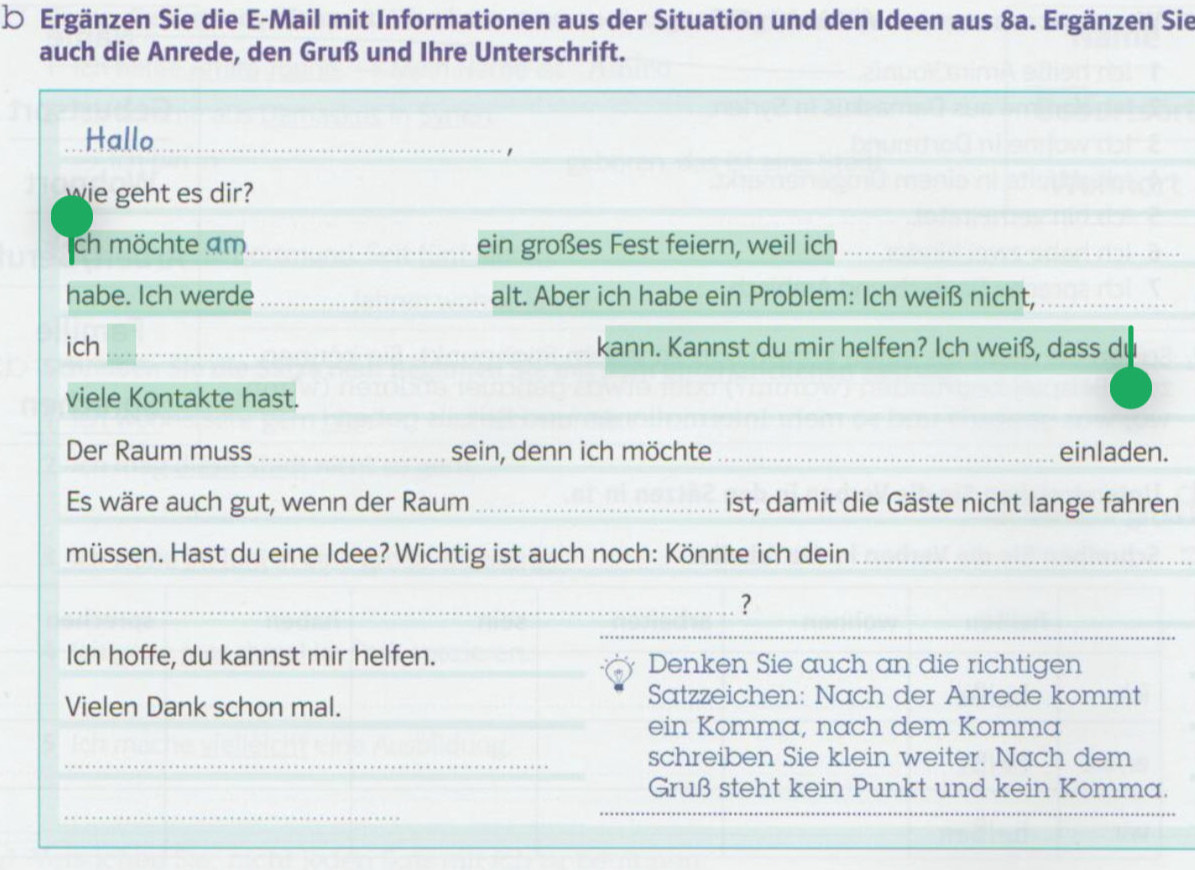 Ergänzen Sie die E-Mail mit Informationen aus der Situation und den Ideen aus 8a. Ergänzen Sie 
auch die Anrede, den Gruß und Ihre Unterschrift. 
_ 
_ 
_ 
_ 
_ 
Hallo_ 
wie geht es dir? 
ch möchte am_ ein großes Fest feiern, weil ich_ 
habe. Ich werde _alt. Aber ich habe ein Problem: Ich weiß nicht,_ 
ich _kann. Kannst du mir helfen? Ich weiß, dass du 
_ 
viele Kontakte hast. 
Der Raum muss _sein, denn ich möchte _einladen. 
Es wäre auch gut, wenn der Raum _ist, damit die Gäste nicht lange fahren 
müssen. Hast du eine Idee? Wichtig ist auch noch: Könnte ich dein_ 
_? 
_ 
_ 
Ich hoffe, du kannst mir helfen. __Denken Sie auch an die richtigen 
Vielen Dank schon mal. 
Satzzeichen: Nach der Anrede kommt 
_ 
ein Komma, nach dem Komma 
_schreiben Sie klein weiter. Nach dem 
Gruß steht kein Punkt und kein Komma. 
_