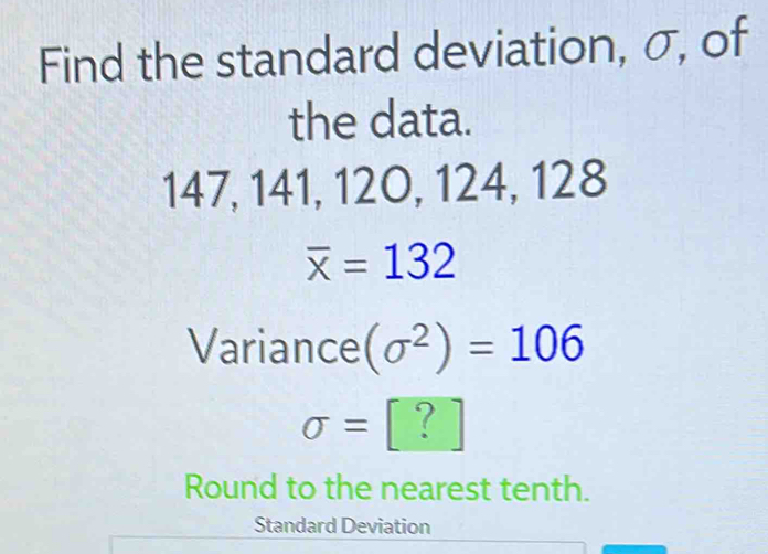 Find the standard deviation, σ, of 
the data.
147, 141, 120, 124, 128
overline x=132
Variance (sigma^2)=106
sigma =[?]
Round to the nearest tenth. 
Standard Deviation