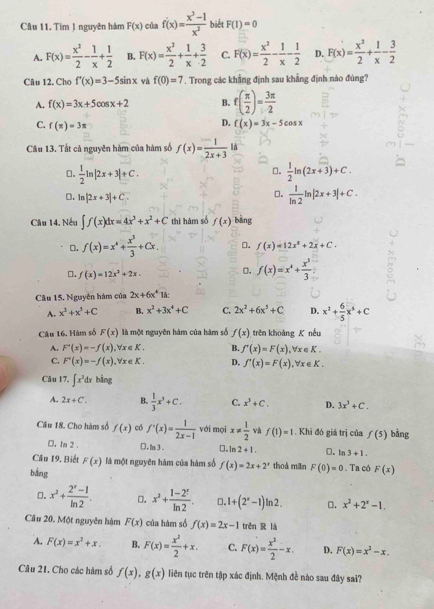 Tìm 1 nguyên hàm F(x) của f'(x)= (x^3-1)/x^2  biết F(1)=0
A. F(x)= x^2/2 - 1/x + 1/2  B. F(x)= x^2/2 + 1/x + 3/2  C. F(x)= x^2/2 - 1/x - 1/2  D. F(x)= x^2/2 + 1/x - 3/2 
Câu 12, Cho f'(x)=3-5sin x và f(0)=7. Trong các khẳng định sau khẳng định nào đúng?
A. f(x)=3x+5cos x+2 B. f( π /2 )= 3π /2 
D.
C. f(π )=3π f(x)=3x-5cos x
Câu 13. Tất cả nguyên hàm của hàm số f(x)= 1/2x+3 la
⊥.  1/2 ln |2x+3|+C.  1/2 ln (2x+3)+C.
□.
□. ln |2x+3|+C.
⊥.  1/ln 2 ln |2x+3|+C.
Câu 14. Nếu ∈t f(x)dx=4x^3+x^2+C thì hàm số f(x) bàng
□. f(x)=x^4+ x^3/3 +Cx.
⊥. f(x)=12x^2+2x+C.
□. f(x)=12x^2+2x.
□. f(x)=x^4+ x^3/3 
Câu 15. Nguyên hàm của 2x+6x^4 là:
A. x^2+x^5+C B. x^2+3x^4+C C. 2x^2+6x^5+C D. x^2+ 6/5 x^5+C
Câu 16. Hàm số F(x) là một nguyên hàm của hàm số f(x). trên khoảng K nếu
A. F'(x)=-f(x),forall x∈ K. B. f'(x)=F(x),forall x∈ K.
C. F'(x)=-f(x),forall x∈ K. D. f'(x)=F(x),forall x∈ K.
Câu 17. ∈t x^2dx bằng
A. 2x+C. B.  1/3 x^3+C. C. x^3+C. D. 3x^3+C.
Câu 18. Cho hàm số f(x) có f'(x)= 1/2x-1  với mọi x!=  1/2  và f(1)=1. Khi đó giá trị của f(5) bằng
□. ln 2 . ⊥ . In 3 . 0. ln 2+1. ⊥. ln 3+1.
Câu 19. Biết F(x) là một nguyên hàm của hàm số f(x)=2x+2^x thoả mãn F(0)=0. Ta có F(x)
bằng
□. x^2+ (2^x-1)/ln 2 . □. x^2+ (1-2^x)/ln 2 . □. 1+(2^x-1) ln 2 . □. x^2+2^x-1.
Câu 20. Một nguyên hàm F(x) của hàm số f(x)=2x-1 trên R là
A. F(x)=x^2+x. B. F(x)= x^2/2 +x. C. F(x)= x^2/2 -x. D. F(x)=x^2-x.
Câu 21. Cho các hàm số f(x),g(x) liên tục trên tập xác định. Mệnh đề nào sau đây sai?