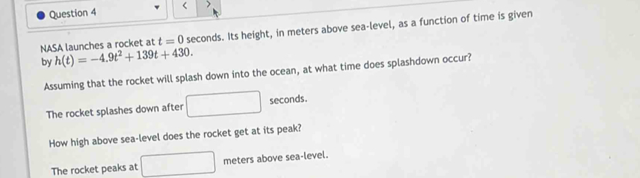 < >
NASA launches a rocket at t=0 seconds. Its height, in meters above sea-level, as a function of time is given
by h(t)=-4.9t^2+139t+430. 
Assuming that the rocket will splash down into the ocean, at what time does splashdown occur?
The rocket splashes down after □ seconds.
How high above sea-level does the rocket get at its peak?
The rocket peaks at □ meters above sea-level.