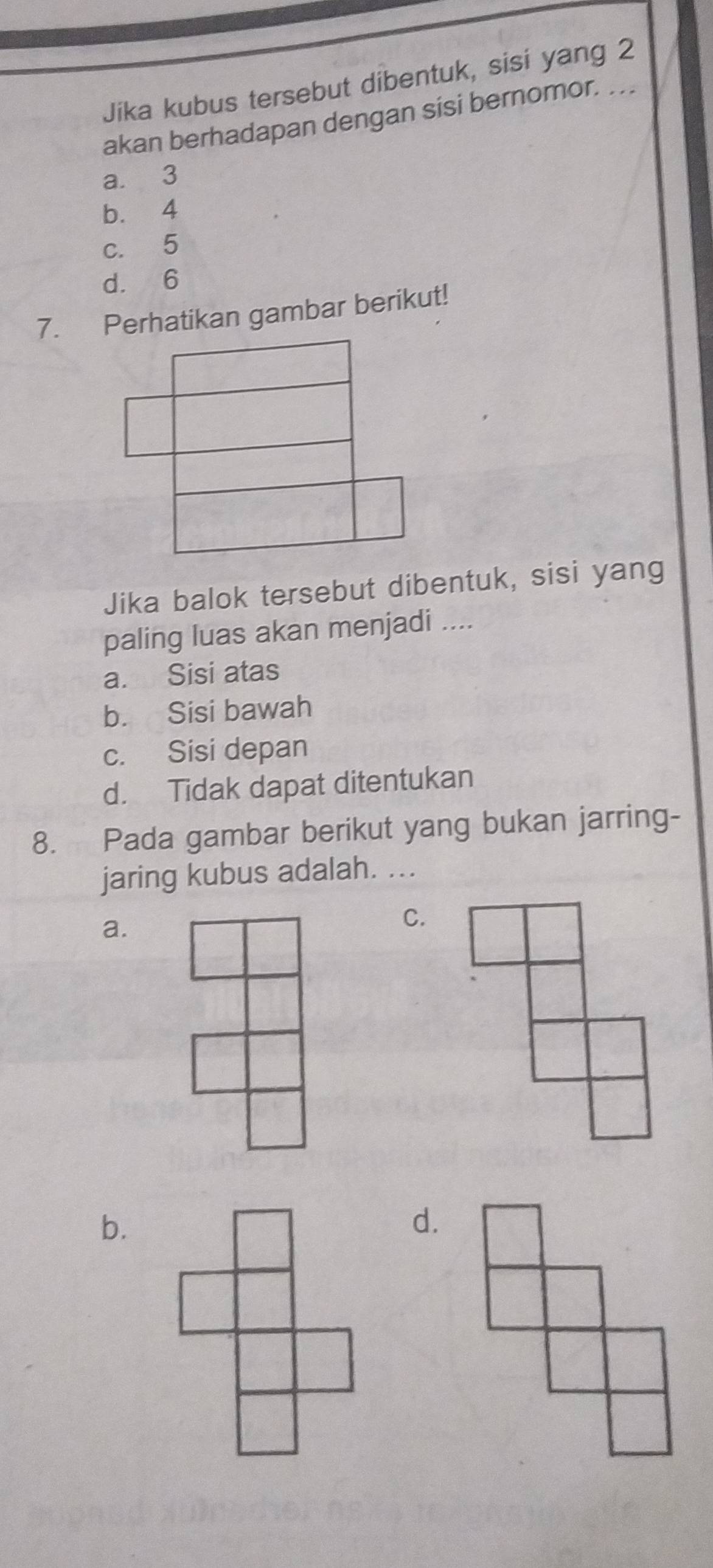 Jika kubus tersebut dibentuk, sisi yang 2
akan berhadapan dengan sisi bernomor. ..
a. 3
b. 4
c. 5
d. 6
7. Perhatikan gambar berikut!
Jika balok tersebut dibentuk, sisi yang
paling luas akan menjadi ....
a. Sisi atas
b. Sisi bawah
c. Sisi depan
d. Tidak dapat ditentukan
8. Pada gambar berikut yang bukan jarring-
jaring kubus adalah. ...
a.
C.
b.
d.