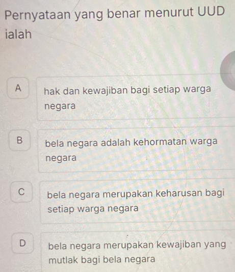 Pernyataan yang benar menurut UUD
ialah
A hak dan kewajiban bagi setiap warga
negara
B bela negara adalah kehormatan warga
negara
C bela negara merupakan keharusan bagi
setiap warga negara
D bela negara merupakan kewajiban yang
mutlak bagi bela negara