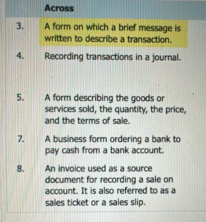 Across 
3. A form on which a brief message is 
written to describe a transaction. 
4. Recording transactions in a journal. 
5. A form describing the goods or 
services sold, the quantity, the price, 
and the terms of sale. 
7. 1 A business form ordering a bank to 
pay cash from a bank account. 
8. An invoice used as a source 
document for recording a sale on 
account. It is also referred to as a 
sales ticket or a sales slip.