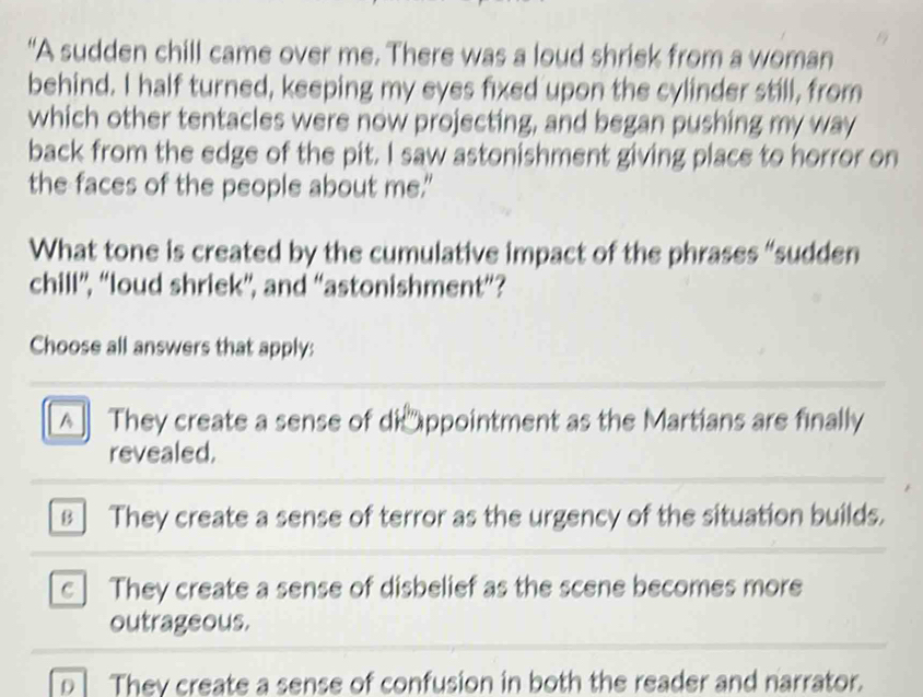 “A sudden chill came over me. There was a loud shriek from a woman
behind. I half turned, keeping my eyes fixed upon the cylinder still, from
which other tentacles were now projecting, and began pushing my way
back from the edge of the pit. I saw astonishment giving place to horror on
the faces of the people about me."
What tone is created by the cumulative impact of the phrases “sudden
chill”, “loud shriek”, and “astonishment”?
Choose all answers that apply:
A They create a sense of di ppointment as the Martians are finally
revealed.
B ] They create a sense of terror as the urgency of the situation builds.
c ] They create a sense of disbelief as the scene becomes more
outrageous.
D They create a sense of confusion in both the reader and narrator.