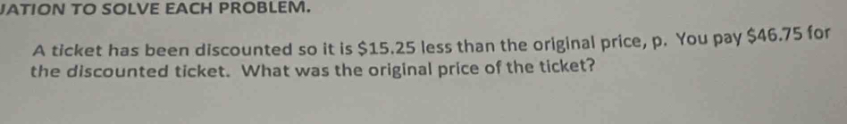 JATION TO SOLVE EACH PROBLEM. 
A ticket has been discounted so it is $15.25 less than the original price, p. You pay $46.75 for 
the discounted ticket. What was the original price of the ticket?