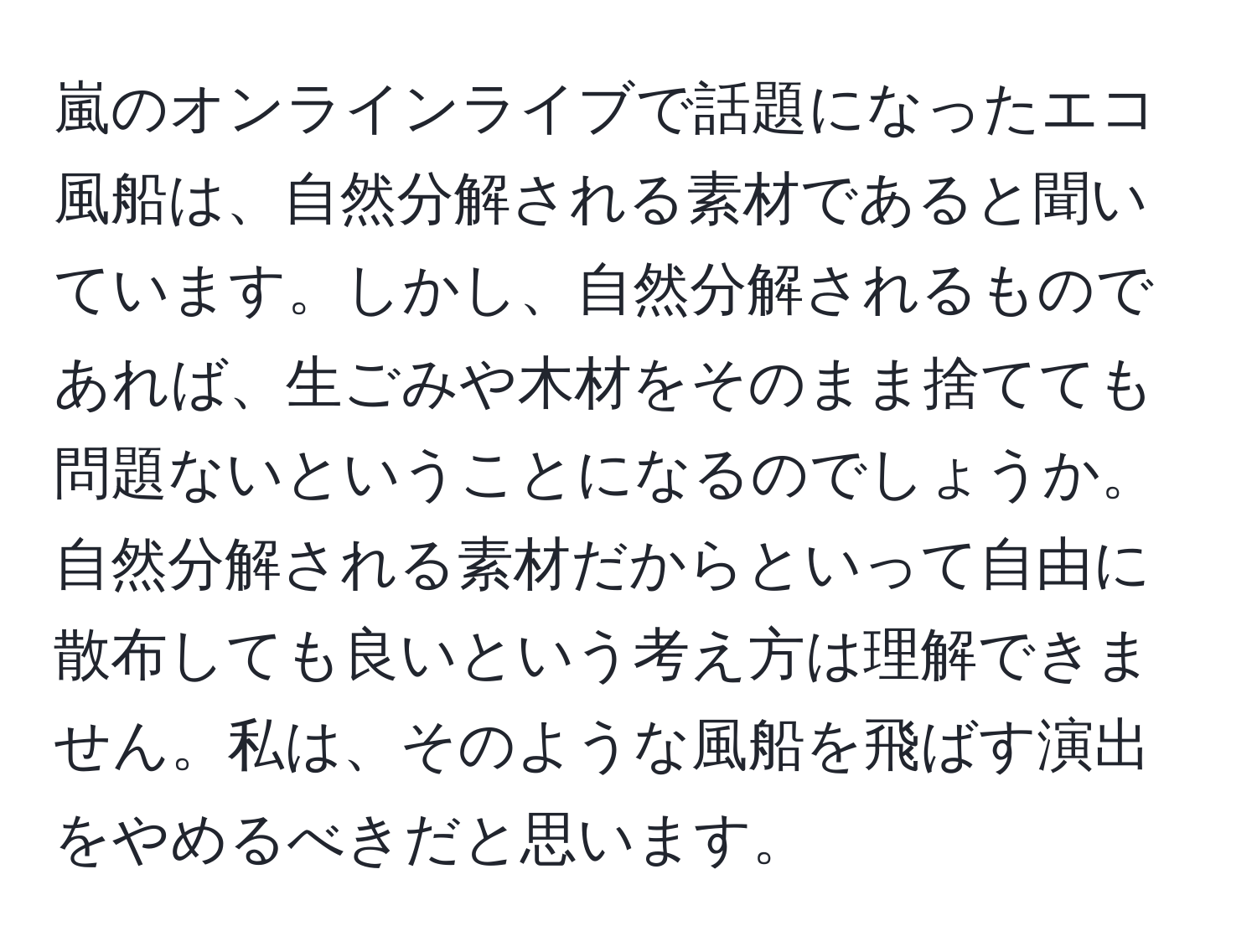 嵐のオンラインライブで話題になったエコ風船は、自然分解される素材であると聞いています。しかし、自然分解されるものであれば、生ごみや木材をそのまま捨てても問題ないということになるのでしょうか。自然分解される素材だからといって自由に散布しても良いという考え方は理解できません。私は、そのような風船を飛ばす演出をやめるべきだと思います。