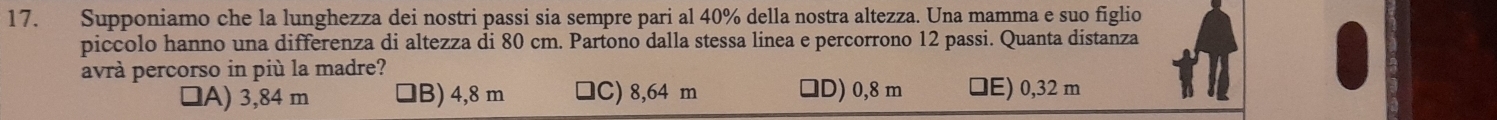 Supponiamo che la lunghezza dei nostri passi sia sempre pari al 40% della nostra altezza. Una mamma e suo figlio
piccolo hanno una differenza di altezza di 80 cm. Partono dalla stessa linea e percorrono 12 passi. Quanta distanza
avrà percorso in più la madre?
1A) 3,84 m B) 4,8 m C) 8,64 m □D) 0,8 m □E) 0,32 m